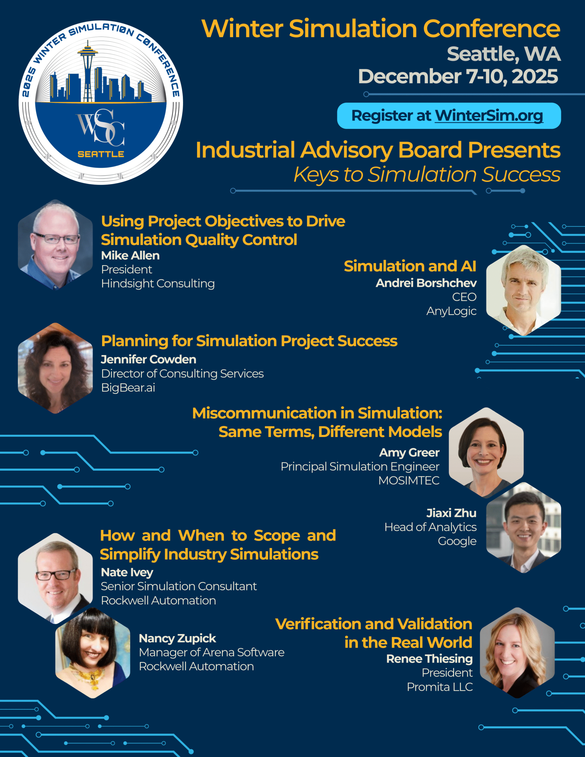 Flyer, detailing: Winter Simulation Conference December 7-10, 2025 Seattle, WA Register at WinterSim.org Industrial Advisory Board Presents Keys to Simulation Success: Using Project Objectives to Drive Simulation Quality Control—Mike Allen, President, Hindsight Consulting Simulation and Al—Andrei Borshchev, CEO, AnyLogic Planning for Simulation Project Success—Jennifer Cowden, Director of Consulting Services, BigBear Al Miscommunication in Simulation: Same Terms, Different Models—Amy Greer, Principal Simulation Engineer, MOSIMTEC & Jiaxi Zhu, Head of Analytics, Google How and When to Scope and Simplify Industry Simulations—Nate Ivey Senior Simulation Consultant, Rockwell Automation & Nancy Zupick, Manager of Arena Software, Rockwell Automation Verification and Validation in the Real World—Renee Thiesing, President, Promita LLC